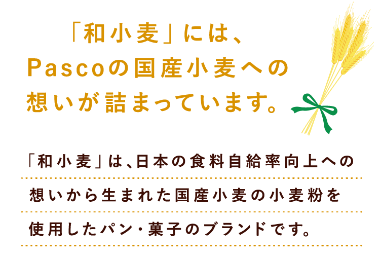 「和小麦」には、Pascoの国産小麦への想いが詰まっています。「和小麦」は、日本の食料自給率向上への想いから生まれた
              国産小麦の小麦粉を使用したパン・菓子のブランドです。