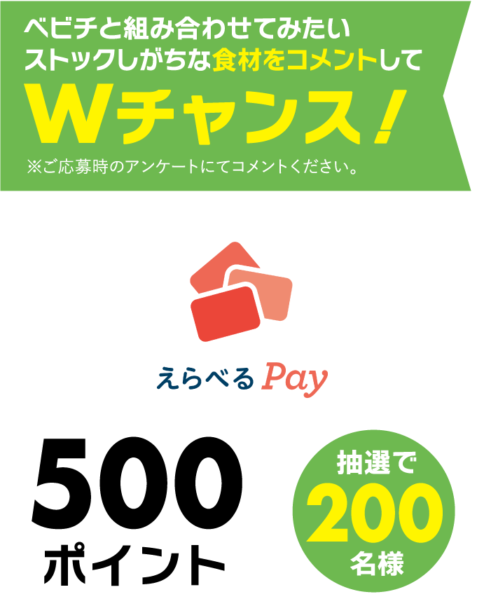Wチャンス！べビチと組み合わせてみたいストックしがちな食材をコメントしてえらべるPay500ポイント＜抽選で200名様＞※ご応募時のアンケートにてコメントください。