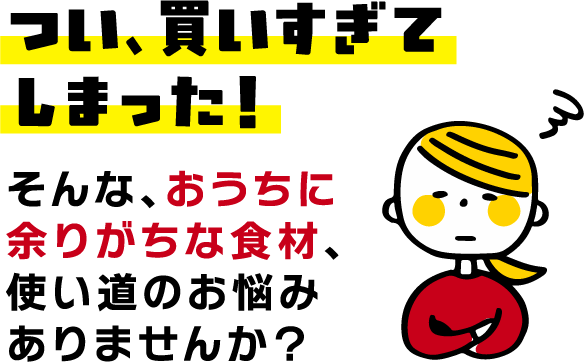 つい、買いすぎてしまった！そんな、おうちに余りがちな食材、使い道のお悩みありませんか？