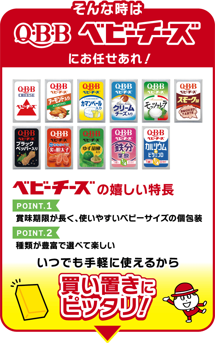 そんな時はQBBベビーチーズにお任せあれ！ベビーチーズの嬉しい特長 POINT.1 賞味期限が長く、使いやすいベビーサイズの個包装 POINT.2 種類が豊富で選べて楽しい いつでも手軽に使えるから買い置きにピッタリ！