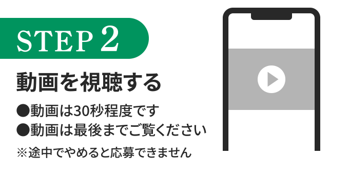 STEP2 動画を視聴する　動画は30秒程度です。動画は最後までご覧ください。※途中でやめると応募できません