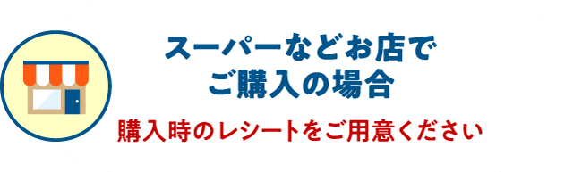 スーパーなどお店でご購入の場合 購入時のレシートをご用意ください