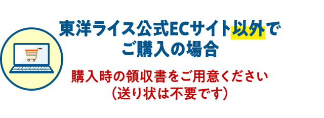 東洋ライス公式ECサイト以外でご購入の場合 購入時の領収書をご用意ください（送り状は不要です）