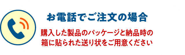 お電話でご注文の場合 購入した製品のパッケージと納品時の箱に貼られた送り状をご用意ください