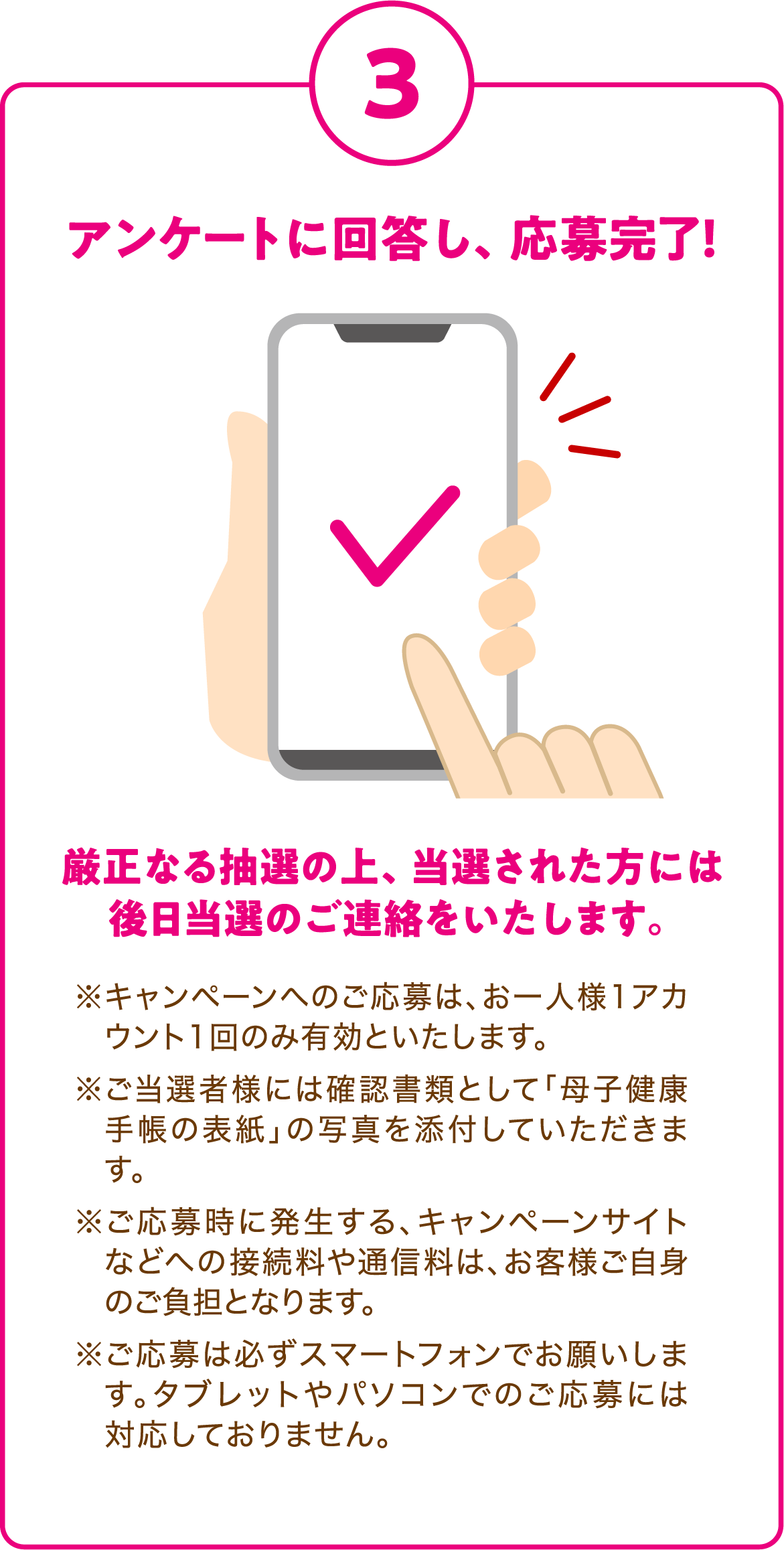 3. アンケートに回答し、応募完了！
      厳正なる抽選の上、当選された方には後日当選のご連絡をいたします。
      ※キャンペーンへのご応募は、お一人様1アカウント1回のみ有効といたします。
      ※ご当選者様には確認書類として「母子健康手帳の表紙」の写真を添付していただきます。
      ※ご応募時に発生する、キャンペーンサイトなどへの接続料や通信料は、お客様ご自身のご負担となります。
      ※ご応募は必ずスマートフォンでお願いします。タブレットやパソコンでのご応募には対応しておりません。