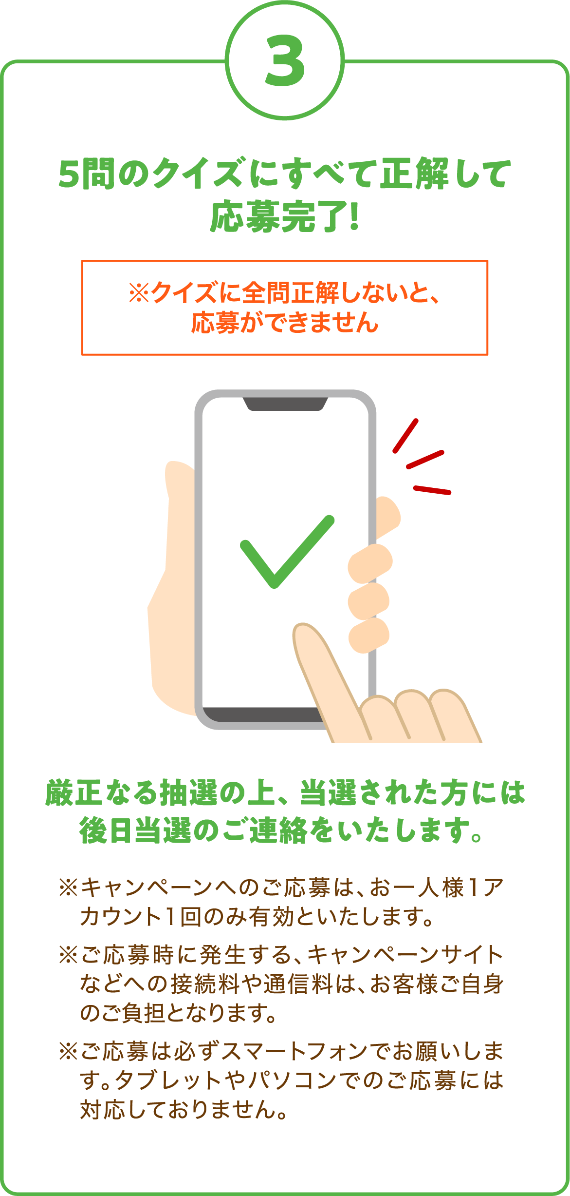 3. 5問のクイズにすべて正解して応募完了！
      ※クイズに全問正解しないと、応募ができません
      厳正なる抽選の上、当選された方には後日当選のご連絡をいたします。
      ※キャンペーンへのご応募は、お一人様1アカウント1回のみ有効といたします。
      ※ご応募時に発生する、キャンペーンサイトなどへの接続料や通信料は、お客様ご自身のご負担となります。
      ※ご応募は必ずスマートフォンでお願いします。タブレットやパソコンでのご応募には対応しておりません。