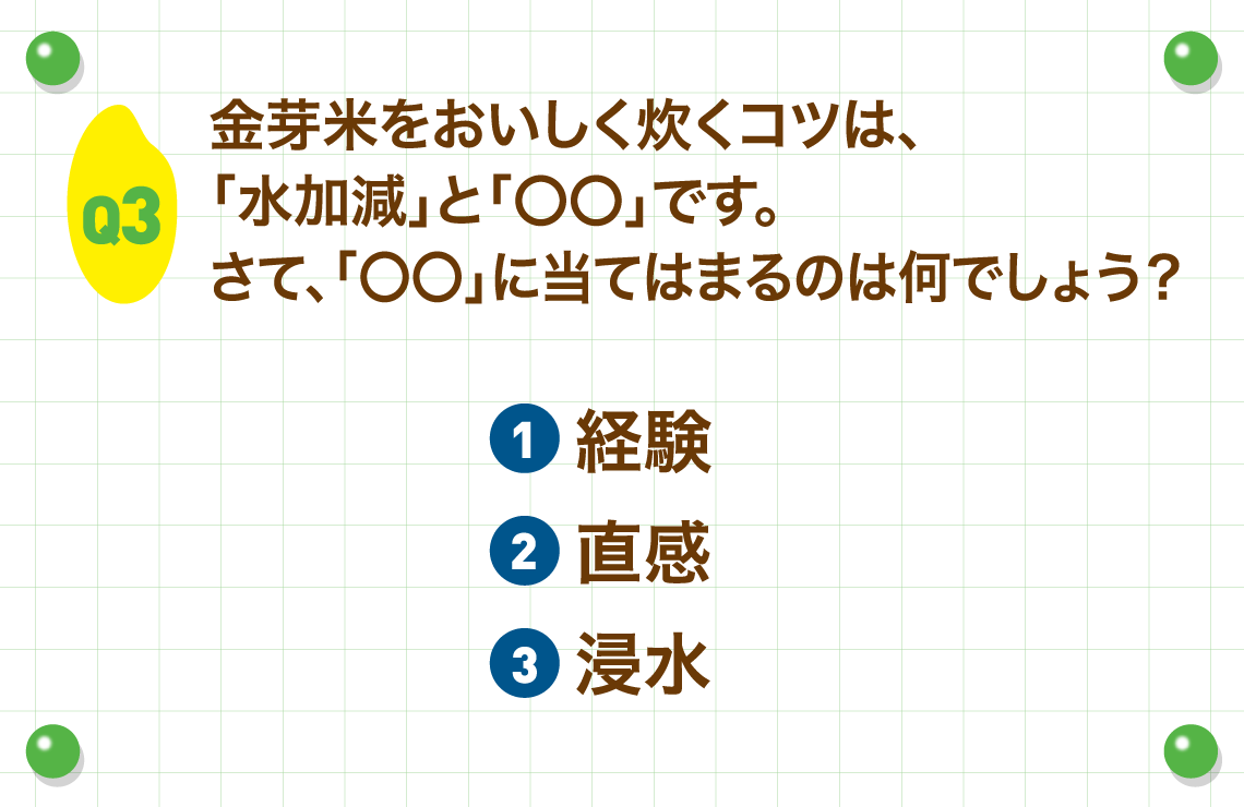 Q3.金芽米をおいしく炊くコツは、「水加減」と「〇〇」です。さて、「〇〇」に当てはまるのは何でしょう？
        ①経験②直感③浸水