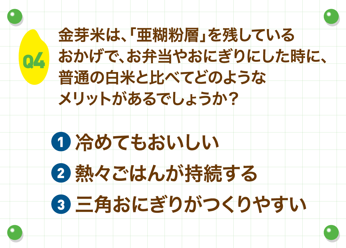 Q4.金芽米は、「亜糊粉層」を残しているおかげで、お弁当やおにぎりにした時に、普通の白米と比べてどのようなメリットがあるでしょうか？
        ①冷めてもおいしい②熱々ごはんが持続する③三角おにぎりがつくりやすい