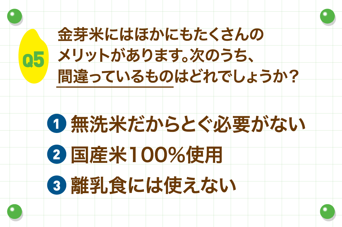 Q5.金芽米にはほかにもたくさんのメリットがあります。次のうち、間違っているものはどれでしょうか？
        ①無洗米だからとぐ必要がない②国産米100％使用③離乳食には使えない