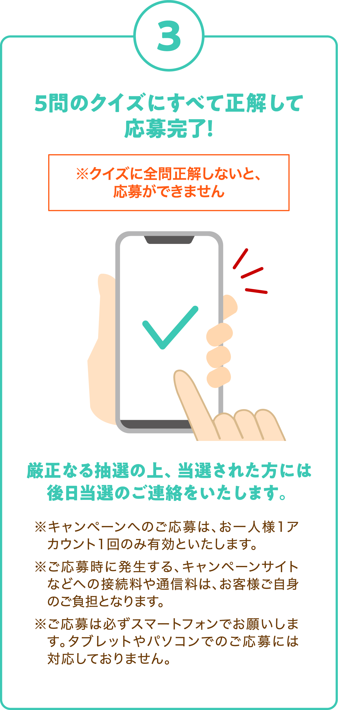 3. 5問のクイズにすべて正解して応募完了！
      ※クイズに全問正解しないと、応募ができません
      厳正なる抽選の上、当選された方には後日当選のご連絡をいたします。
      ※キャンペーンへのご応募は、お一人様1アカウント1回のみ有効といたします。
      ※ご応募時に発生する、キャンペーンサイトなどへの接続料や通信料は、お客様ご自身のご負担となります。
      ※ご応募は必ずスマートフォンでお願いします。タブレットやパソコンでのご応募には対応しておりません。