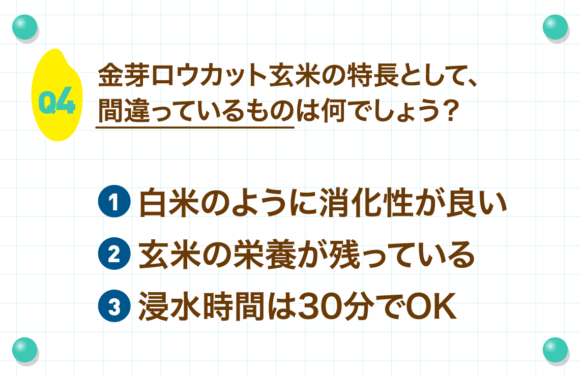 Q4.金芽ロウカット玄米の特長として、間違っているものは何でしょう？
        ①白米のように消化性が良い②玄米の栄養が残っている③浸水時間は30分でOK