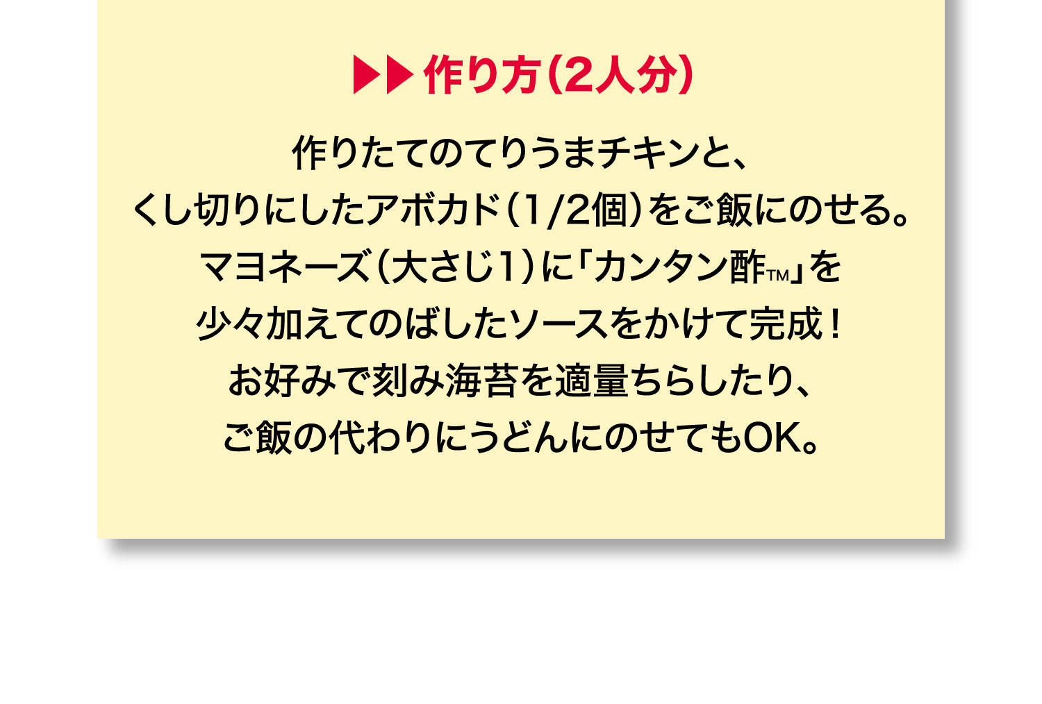 作り方（2人分）作りたてのてりうまチキンと、
          くし切りにしたアボカド（1/2個）をご飯にのせる。
          マヨネーズ（大さじ1）に「カンタン酢™」を
          少々加えてのばしたソースをかけて完成！
          お好みで刻み海苔を適量ちらしたり、
          ご飯の代わりにうどんにのせてもOK。